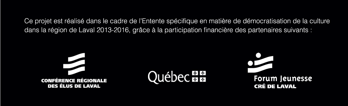 Ce projet est réalisé dans le cadre de l'Entente spécifique en matière de démocratisation de la culture dans la région de Laval 2013-2016, grâce à la participation financière des partenaires suivants: Conférence régionale des élus de Laval; Québec; Forum jeunesse CRÉ de Laval.